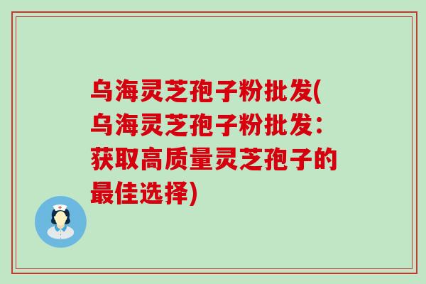 乌海灵芝孢子粉批发(乌海灵芝孢子粉批发：获取高质量灵芝孢子的最佳选择)