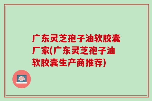 广东灵芝孢子油软胶囊厂家(广东灵芝孢子油软胶囊生产商推荐)