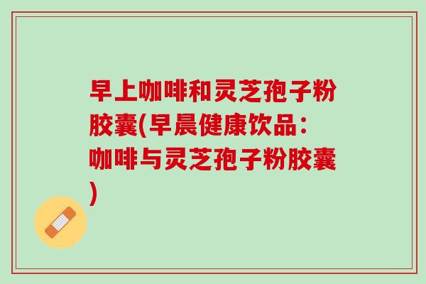 早上咖啡和灵芝孢子粉胶囊(早晨健康饮品：咖啡与灵芝孢子粉胶囊)