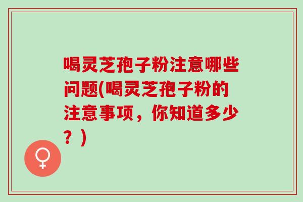 喝灵芝孢子粉注意哪些问题(喝灵芝孢子粉的注意事项，你知道多少？)