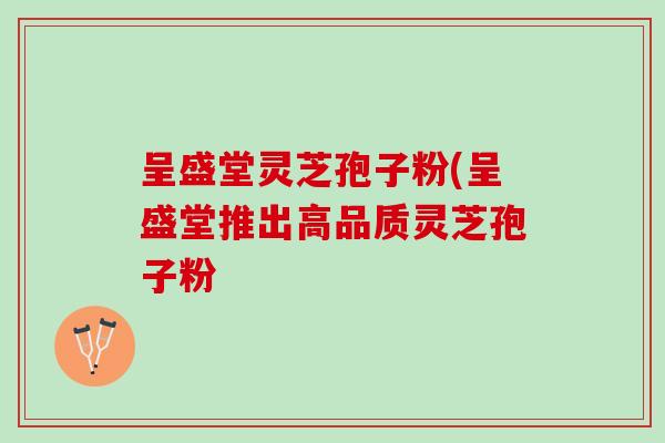 呈盛堂灵芝孢子粉(呈盛堂推出高品质灵芝孢子粉