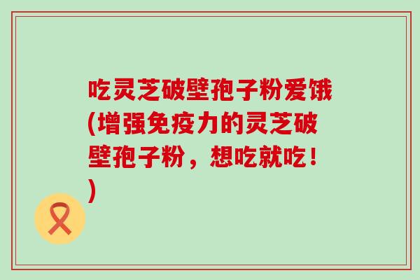 吃灵芝破壁孢子粉爱饿(增强免疫力的灵芝破壁孢子粉，想吃就吃！)
