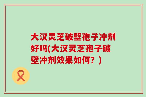 大汉灵芝破壁孢子冲剂好吗(大汉灵芝孢子破壁冲剂效果如何？)