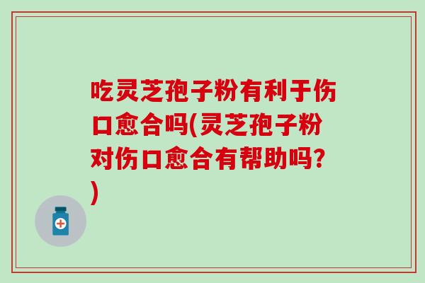 吃灵芝孢子粉有利于伤口愈合吗(灵芝孢子粉对伤口愈合有帮助吗？)
