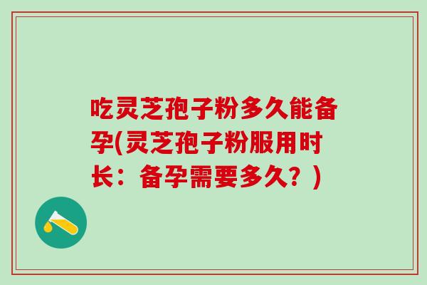 吃灵芝孢子粉多久能备孕(灵芝孢子粉服用时长：备孕需要多久？)