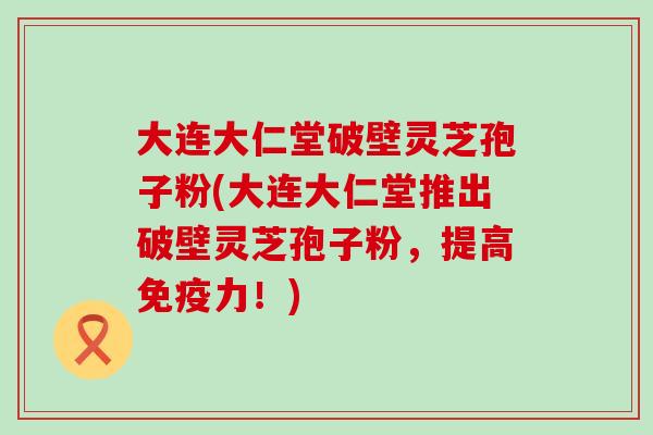 大连大仁堂破壁灵芝孢子粉(大连大仁堂推出破壁灵芝孢子粉，提高免疫力！)