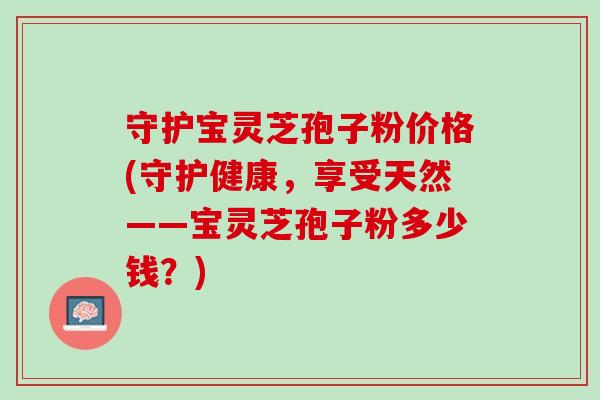 守护宝灵芝孢子粉价格(守护健康，享受天然——宝灵芝孢子粉多少钱？)