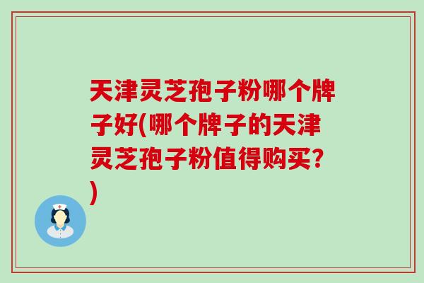 天津灵芝孢子粉哪个牌子好(哪个牌子的天津灵芝孢子粉值得购买？)