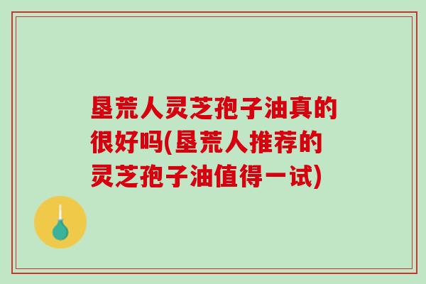 垦荒人灵芝孢子油真的很好吗(垦荒人推荐的灵芝孢子油值得一试)