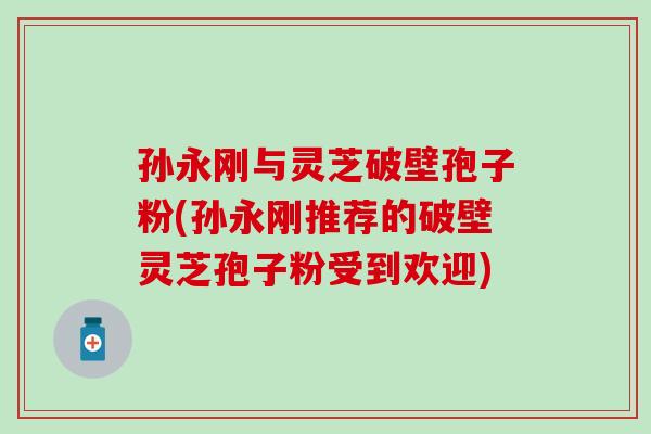 孙永刚与灵芝破壁孢子粉(孙永刚推荐的破壁灵芝孢子粉受到欢迎)