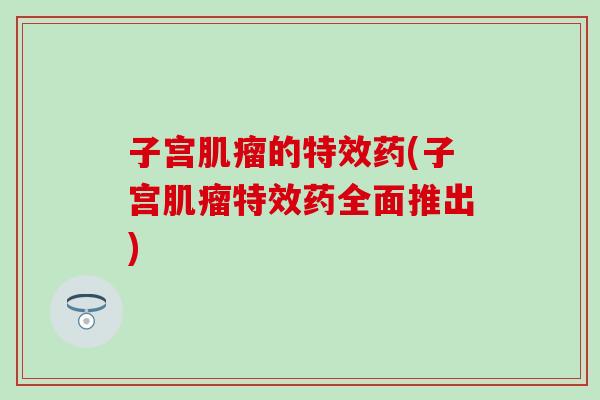 子宫肌瘤的特效药(子宫肌瘤特效药全面推出)