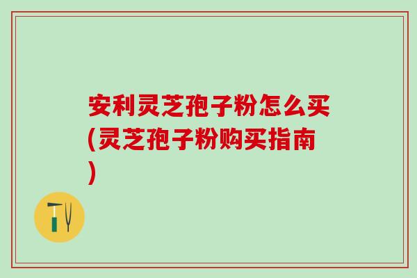 安利灵芝孢子粉怎么买(灵芝孢子粉购买指南)