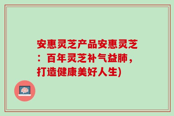 安惠灵芝产品安惠灵芝：百年灵芝补气益肺，打造健康美好人生)