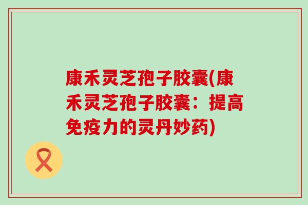 康禾灵芝孢子胶囊(康禾灵芝孢子胶囊：提高免疫力的灵丹妙药)