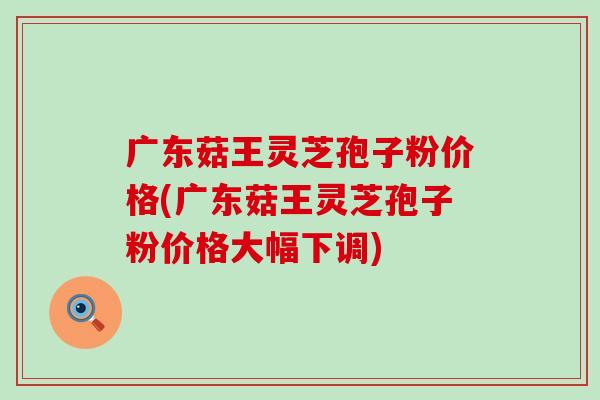 广东菇王灵芝孢子粉价格(广东菇王灵芝孢子粉价格大幅下调) 广东菇王灵芝孢子粉价格(广东菇王灵芝孢子粉价格大幅下调)