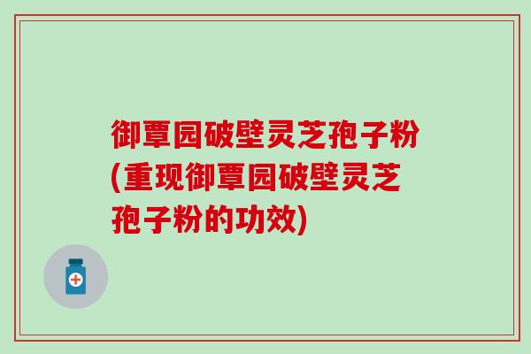 御覃园破壁灵芝孢子粉(重现御覃园破壁灵芝孢子粉的功效)