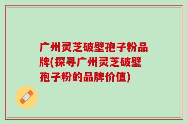 广州灵芝破壁孢子粉品牌(探寻广州灵芝破壁孢子粉的品牌价值)