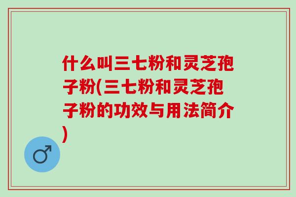 什么叫三七粉和灵芝孢子粉(三七粉和灵芝孢子粉的功效与用法简介)