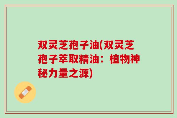 双灵芝孢子油(双灵芝孢子萃取精油：植物神秘力量之源)
