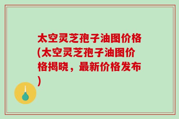 太空灵芝孢子油图价格(太空灵芝孢子油图价格揭晓，最新价格发布)