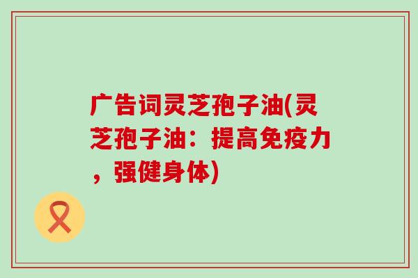 广告词灵芝孢子油(灵芝孢子油:提高,强健身体) 广告词灵芝孢子油(灵芝孢子油:提高,强健身体)