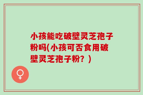 小孩能吃破壁灵芝孢子粉吗(小孩可否食用破壁灵芝孢子粉？)