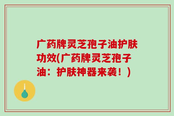 广药牌灵芝孢子油护肤功效(广药牌灵芝孢子油：护肤神器来袭！)