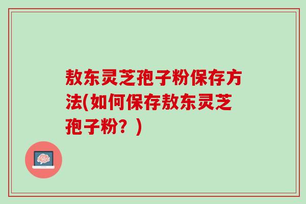 敖东灵芝孢子粉保存方法(如何保存敖东灵芝孢子粉？)