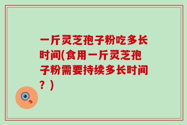一斤灵芝孢子粉吃多长时间(食用一斤灵芝孢子粉需要持续多长时间？)
