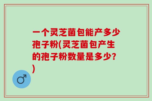 一个灵芝菌包能产多少孢子粉(灵芝菌包产生的孢子粉数量是多少？)