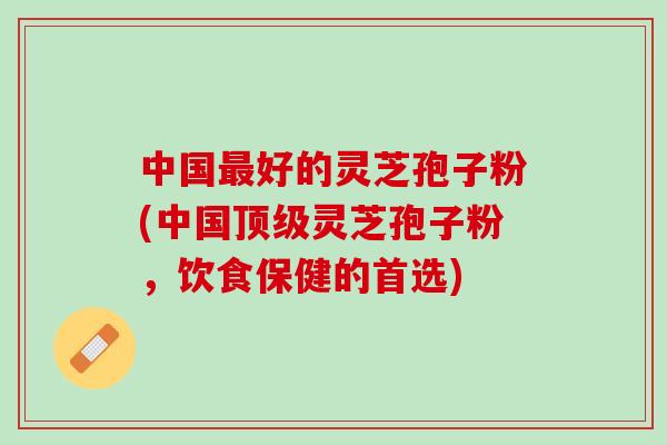 中国最好的灵芝孢子粉(中国顶级灵芝孢子粉，饮食保健的首选)