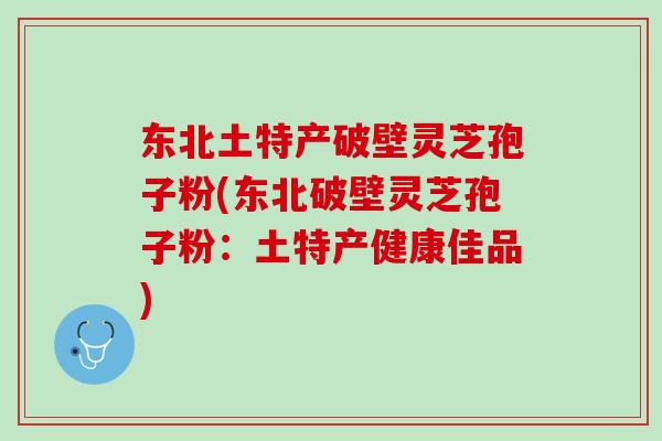 东北土特产破壁灵芝孢子粉(东北破壁灵芝孢子粉：土特产健康佳品)