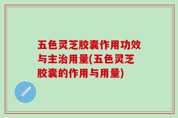 五色灵芝胶囊作用功效与主治用量(五色灵芝胶囊的作用与用量)