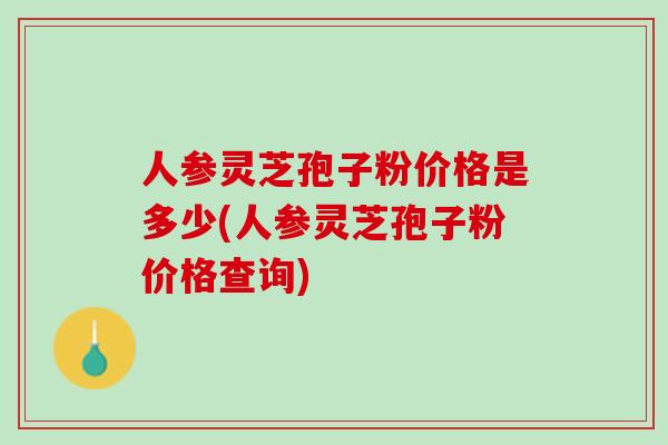 人参灵芝孢子粉价格是多少(人参灵芝孢子粉价格查询)