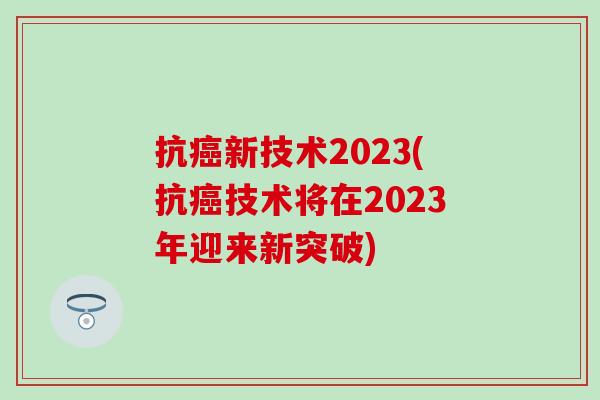 抗癌新技术2023(抗癌技术将在2023年迎来新突破)