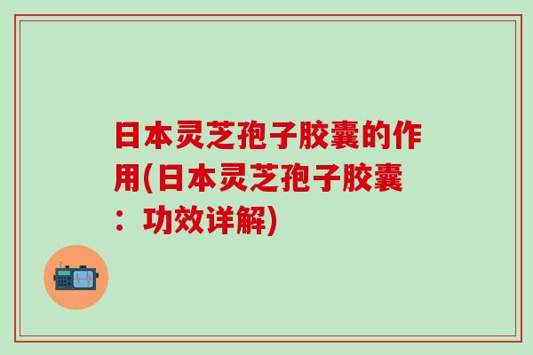 日本灵芝孢子胶囊的作用(日本灵芝孢子胶囊：功效详解)