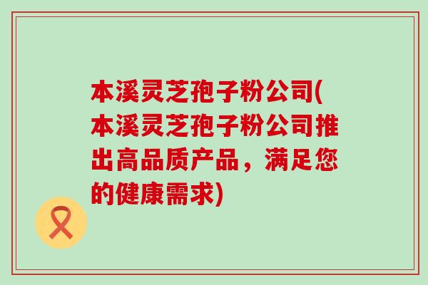 本溪灵芝孢子粉公司(本溪灵芝孢子粉公司推出高品质产品，满足您的健康需求)