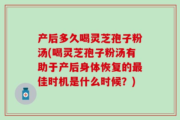 产后多久喝灵芝孢子粉汤(喝灵芝孢子粉汤有助于产后身体恢复的最佳时机是什么时候？)