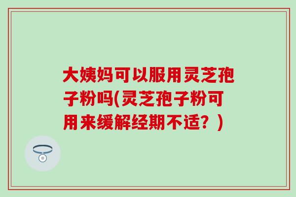 大姨妈可以服用灵芝孢子粉吗(灵芝孢子粉可用来缓解经期不适？)