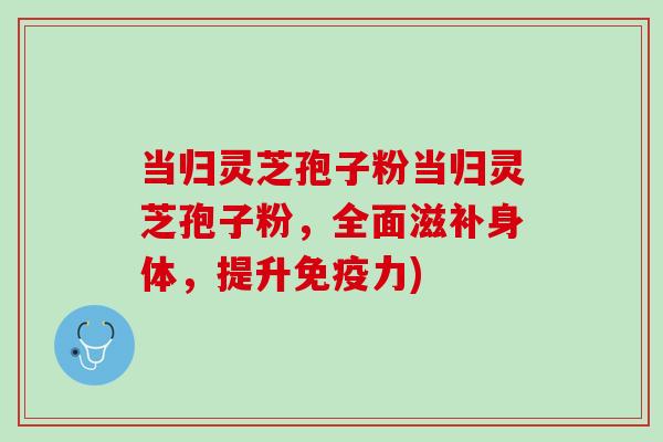 当归灵芝孢子粉当归灵芝孢子粉，全面滋补身体，提升免疫力)