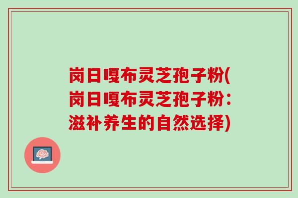 岗日嘎布灵芝孢子粉(岗日嘎布灵芝孢子粉：滋补养生的自然选择)