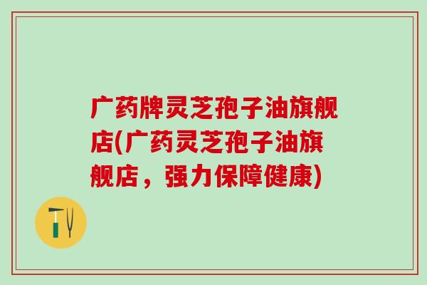 广药牌灵芝孢子油旗舰店(广药灵芝孢子油旗舰店，强力保障健康)