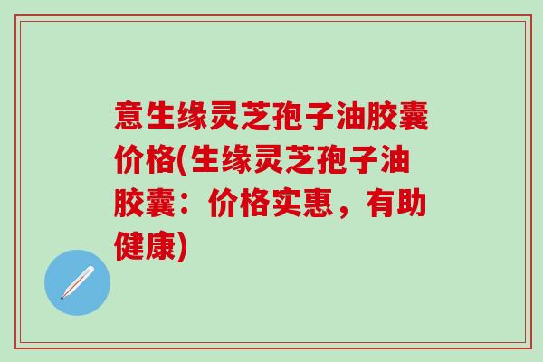 意生缘灵芝孢子油胶囊价格(生缘灵芝孢子油胶囊：价格实惠，有助健康)