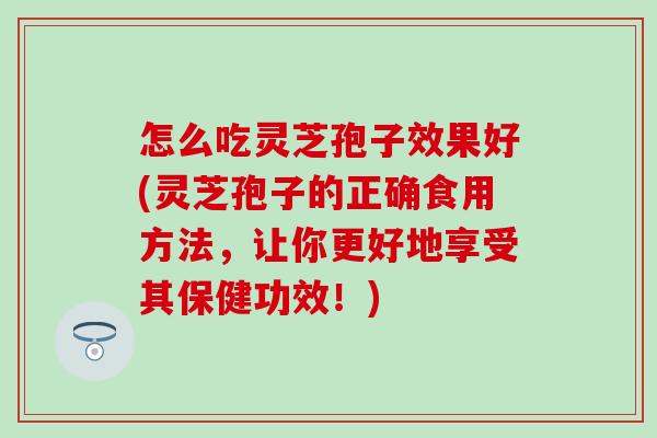 怎么吃灵芝孢子效果好(灵芝孢子的正确食用方法，让你更好地享受其保健功效！)