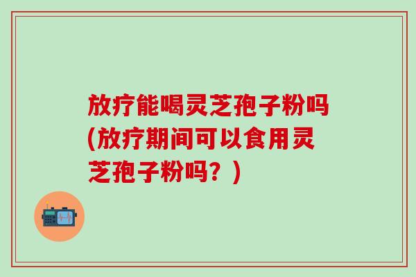 放疗能喝灵芝孢子粉吗(放疗期间可以食用灵芝孢子粉吗？)
