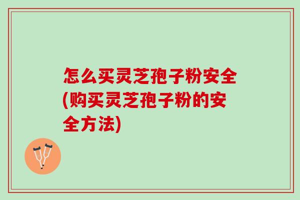 怎么买灵芝孢子粉安全(购买灵芝孢子粉的安全方法)