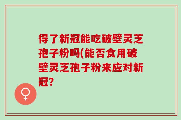 得了新冠能吃破壁灵芝孢子粉吗(能否食用破壁灵芝孢子粉来应对新冠？