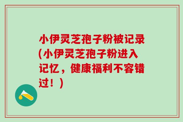 小伊灵芝孢子粉被记录(小伊灵芝孢子粉进入记忆，健康福利不容错过！)