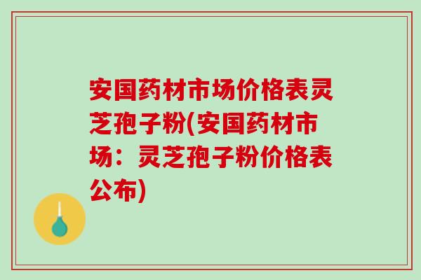 安国药材市场价格表灵芝孢子粉(安国药材市场：灵芝孢子粉价格表公布)