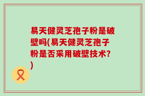 易天健灵芝孢子粉是破壁吗(易天健灵芝孢子粉是否采用破壁技术？)